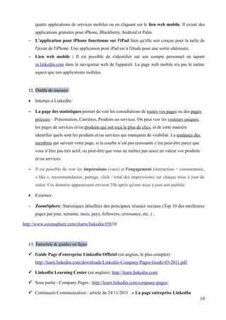 quatre applications de services mobiles ou en cliquant sur le lien web mobile. Il existe des
      applications gratuites pour iPhone, Blackberry, Android et Palm.
  − L'application pour iPhone fonctionne sur l'iPad bien qu'elle soit conçue pour la taille de
      l'écran de l'iPhone. Une application pour iPad est à l'étude pour une sortie ultérieure.
  − Lien web mobile : Il est possible de s'identifier sur son compte personnel en tapant
      m.linkedin.com dans le navigateur web de l'appareil. La page web mobile n'a pas le même
      aspect que nos applications mobiles.


  12. Outils de mesure

  •   Internes à LinkedIn:

  − La page des statistiques permet de voir les consultations de toutes vos pages ou des pages
      précises – Présentation, Carrières, Produits ou services. On peut voir les visiteurs uniques,
      les pages de services et/ou produits qui ont reçu le plus de clics, et de cette manière
      identifier quels sont les produits et/ou services qui manquent de visibilité. La tendance des
      membres qui suivent votre page, si la courbe n’est pas croissante c’est peut-être parce que
      vous n’êtes pas très actif, ou peut-être que vous ne mettez pas assez en valeur vos produits
      et/ou services.

  − Il est possible de voir les impressions (vues) et l'engagement (interaction = commentaire,
      « like », recommandation, partage, click / total des impressions) sur chaque mise à jour de
      statut. Ces données apparaissent environ 24h après qu'une mise à jour soit publiée.

  •   Externes:

  − ZoomSphere: Statistiques détaillées des principaux réseaux sociaux (Top 10 des meilleures
      pages par jour, semaine, mois, pays, followers, croissance, etc..) :

http://www.zoomsphere.com/charts/linkedin/#!0|10



  13. Tutoriels & guides en ligne

   Guide Page d'entreprise LinkedIn Officiel (en anglais, le plus complet):
      http://learn.linkedin.com/downloads/Linkedin-Company-Pages-Guide-03-2011.pdf

   LinkedIn Learning Center (en anglais): http://learn.linkedin.com/

   Sous partie : Company Pages : http://learn.linkedin.com/company-pages/

   Continuum Communication : article du 24/11/2011 : « La page entreprise LinkedIn
                                                                                                      10
 