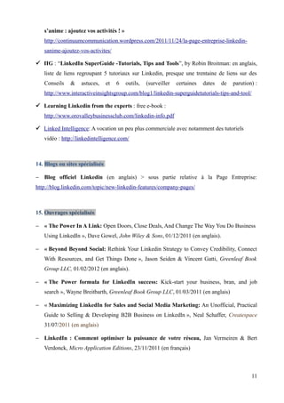 s’anime : ajoutez vos activités ! »
   http://continuumcommunication.wordpress.com/2011/11/24/la-page-entreprise-linkedin-
   sanime-ajoutez-vos-activites/

 IIG : “LinkedIn SuperGuide -Tutorials, Tips and Tools”, by Robin Broitman: en anglais,
   liste de liens regroupant 5 tutoriaux sur Linkedin, presque une trentaine de liens sur des
   Conseils    &    astuces,     et   6   outils,   (surveiller   certaines   dates   de   parution) :
   http://www.interactiveinsightsgroup.com/blog1/linkedin-superguidetutorials-tips-and-tool/

 Learning Linkedin from the experts : free e-book :
   http://www.orovalleybusinessclub.com/linkedin-info.pdf

 Linked Intelligence: A vocation un peu plus commerciale avec notamment des tutoriels
   vidéo : http://linkedintelligence.com/



14. Blogs ou sites spécialisés

− Blog officiel Linkedin (en anglais) > sous partie relative à la Page Entreprise:
http://blog.linkedin.com/topic/new-linkedin-features/company-pages/



15. Ouvrages spécialisés

− « The Power In A Link: Open Doors, Close Deals, And Change The Way You Do Business
   Using LinkedIn », Dave Gowel, John Wiley & Sons, 01/12/2011 (en anglais).

− « Beyond Beyond Social: Rethink Your Linkedin Strategy to Convey Credibility, Connect
   With Resources, and Get Things Done », Jason Seiden & Vincent Gatti, Greenleaf Book
   Group LLC, 01/02/2012 (en anglais).

− « The Power formula for LinkedIn success: Kick-start your business, bran, and job
   search », Wayne Breitbarth, Greenleaf Book Group LLC, 01/03/2011 (en anglais)

− « Maximizing LinkedIn for Sales and Social Media Marketing: An Unofficial, Practical
   Guide to Selling & Developing B2B Business on LinkedIn », Neal Schaffer, Createspace
   31/07/2011 (en anglais)

− LinkedIn : Comment optimiser la puissance de votre réseau, Jan Vermeiren & Bert
   Verdonck, Micro Application Editions, 23/11/2011 (en français)



                                                                                                   11
 