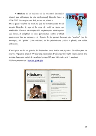  Hitch.me est un nouveau site de rencontres amoureuses
réservé aux utilisateurs du site professionnel Linkedin lancé le
12/01/2012. Leur slogan est « Safe, secure and private ».
On ne peut s’inscrire sur Hitch.me que par l’intermédiaire de son
compte Linkedin: le nom et la photo de profil ne seront pas
modifiables. Une fois son compte créé, on peut quand même rajouter
des photos, et compléter ses infos personnelles (centres d’intérêt,
passe-temps, date de naissance,…).       Ensuite, le site permet d’envoyer des “sourires” (pas de
messages), des “pitchs” (250 caractères) et des présentations (vidéos et photos) aux autres
utilisateurs!


L’inscription au site est gratuite, les interactions entre profils sont payantes: 20 crédits pour un
sourire, 50 pour un pitch et 100 pour une présentation. L’utilisateur reçoit 200 crédits gratuits à la
création du compte, mais il devra acheter le reste (10$ pour 300 crédits, soit 15 sourires).
Vidéo de présentation : http://bit.ly/wKejdh




                                                                                                   13
 