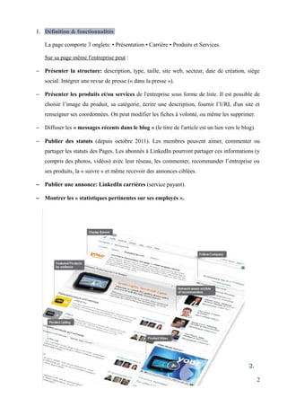 1. Définition & fonctionnalités

   La page comporte 3 onglets: • Présentation • Carrière • Produits et Services.

   Sur sa page même l'entreprise peut :

− Présenter la structure: description, type, taille, site web, secteur, date de création, siège
   social. Intégrer une revue de presse (« dans la presse »).

− Présenter les produits et/ou services de l'entreprise sous forme de liste. Il est possible de
   choisir l’image du produit, sa catégorie, écrire une description, fournir l’URL d'un site et
   renseigner ses coordonnées. On peut modifier les fiches à volonté, ou même les supprimer.

− Diffuser les « messages récents dans le blog » (le titre de l'article est un lien vers le blog).

− Publier des statuts (depuis octobre 2011). Les membres peuvent aimer, commenter ou
   partager les statuts des Pages. Les abonnés à LinkedIn pourront partager ces informations (y
   compris des photos, vidéos) avec leur réseau, les commenter, recommander l’entreprise ou
   ses produits, la « suivre » et même recevoir des annonces ciblées.

− Publier une annonce: LinkedIn carrières (service payant).

− Montrer les « statistiques pertinentes sur ses employés ».




                                                                                               2.

                                                                                                     2
 