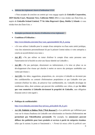 6. Adresse du règlement/ charte d'utilisation/ CGU

       « Vous acceptez de conclure un contrat qui vous engage auprès de LinkedIn Corporation,
2029 Stierlin Court, Mountain View, California 94043, USA si vous résidez aux États-Unis, ou
auprès de LinkedIn Ireland Limited, 77 Sir John Rogerson's Quay, Dublin 2, Irlande si vous
résidez hors des États-Unis. »



   7. Exemples pertinents de chartes d'utilisation et/ou règlement

   •   Conditions d'Utilisation :

       http://www.linkedin.com/static?key=user_agreement&trk=hb_ft_userag

   − « Si vous utilisez LinkedIn pour le compte d'une entreprise ou d'une autre entité juridique,
       vous êtes néanmoins personnellement lié par le présent Contrat même si votre entreprise a
       conclu un accord distinct avec nous ».

   − Art B7: « Ne pas utiliser ou tenter d'utiliser le compte d'une autre personne sans
       l'autorisation de la Société ou créer une fausse identité sur LinkedIn ».

   − Art B9: « Ne pas participer, directement ou indirectement, à la mise en place ou au
       développement d'un réseau qui cherche à mettre en œuvre des pratiques semblables aux
       ventes par réseau ».

   − Art 2.M « les idées, suggestions, propositions, etc. envoyées à LinkedIn ne devraient pas
       être confidentielles ou contenir d'informations propriétaires et que LinkedIn n'est pas
       contraint d'utiliser les idées, de préserver leur confidentialité, etc. LinkedIn développe de
       nombreuses idées, dont certaines qui peuvent être semblables aux vôtres, et que les idées
       que vous soumettez à LinkedIn deviennent la propriété de LinkedIn, sans obligation
       d'aucune sorte à votre égard ».



   •   Politique de confidentialité:

       http://www.linkedin.com/static?key=privacy_policy&trk=hb_ft_priv

   − Art 1H: Publicité et Balises Web ("Web Beacons") « Les publicités qui s'affichent pour
       vous sur le réseau d'audience de LinkedIn sont sélectionnées en fonction d'informations ne
       permettant pas l'identification personnelle. Par exemple, les annonceurs peuvent
       diffuser des publicités pour leurs produits et services à partir de catégories étendues
       telles que le secteur, le poste et l'ancienneté ». > Permet de mieux cibler la publicité sans
                                                                                                   6
 