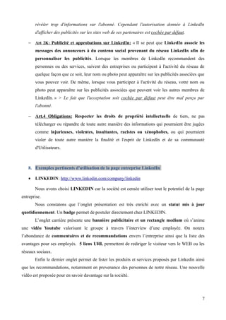révéler trop d'informations sur l'abonné. Cependant l'autorisation donnée à LinkedIn
       d'afficher des publicités sur les sites web de ses partenaires est cochée par défaut.

   − Art 2K: Publicité et approbations sur LinkedIn: « Il se peut que LinkedIn associe les
       messages des annonceurs à du contenu social provenant du réseau LinkedIn afin de
       personnaliser les publicités. Lorsque les membres de LinkedIn recommandent des
       personnes ou des services, suivent des entreprises ou participent à l'activité du réseau de
       quelque façon que ce soit, leur nom ou photo peut apparaître sur les publicités associées que
       vous pouvez voir. De même, lorsque vous participez à l'activité du réseau, votre nom ou
       photo peut apparaître sur les publicités associées que peuvent voir les autres membres de
       LinkedIn. » > Le fait que l'acceptation soit cochée par défaut peut être mal perçu par
       l'abonné.

   − Art.4 Obligations: Respecter les droits de propriété intellectuelle de tiers, ne pas
       télécharger ou répandre de toute autre manière des informations qui pourraient être jugées
       comme injurieuses, violentes, insultantes, racistes ou xénophobes, ou qui pourraient
       violer de toute autre manière la finalité et l'esprit de LinkedIn et de sa communauté
       d'Utilisateurs.



   8. Exemples pertinents d'utilisation de la page entreprise LinkedIn

   •   LINKEDIN: http://www.linkedin.com/company/linkedin

       Nous avons choisi LINKEDIN car la société est censée utiliser tout le potentiel de la page
entreprise.
       Nous constatons que l’onglet présentation est très enrichi avec un statut mis à jour
quotidiennement. Un badge permet de postuler directement chez LINKEDIN.
       L’onglet carrière présente une bannière publicitaire et un rectangle medium où s’anime
une vidéo Youtube valorisant le groupe à travers l’interview d’une employée. On notera
l’abondance de commentaires et de recommandations envers l’entreprise ainsi que la liste des
avantages pour ses employés. 5 liens URL permettent de rediriger le visiteur vers le WEB ou les
réseaux sociaux.
       Enfin le dernier onglet permet de lister les produits et services proposés par Linkedin ainsi
que les recommandations, notamment en provenance des personnes de notre réseau. Une nouvelle
vidéo est proposée pour en savoir davantage sur la société.




                                                                                                  7
 