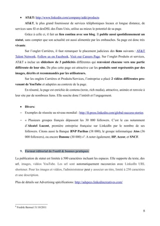 •    AT&T: http://www.linkedin.com/company/at&t/products
          AT&T, le plus grand fournisseur de services téléphoniques locaux et longue distance, de
services sans fil et dexDSL des États Unis, utilise au mieux le potentiel de sa page.
          Grâce à celle ci, il fait un lien continu avec son blog. Il publie aussi quotidiennement un
statut, sans compter que son actualité est aussi alimentée par les embauches. Sa page est donc très
vivante.
          Sur l’onglet Carrières, il faut remarquer le placement judicieux des liens suivants : AT&T
Talent Network, Follow us on Facebook, Visit our Careers Page. Sur l’onglet Produits et services,
AT&T a inclue un slideshow de 3 publicités différentes qui renvoient chacune vers une partie
différente de leur site. De plus cette page est attractive car les produits sont représentés par des
images, décrits et recommandés par les utilisateurs.
          Sur les onglets Carrières et Produits/Services, l’entreprise a placé 2 vidéos différentes pro-
venant de YouTube et adaptées au contexte de la page.
          En résumé, la page est enrichie de contenu (texte, rich media), attractive, animée et renvoie à
leur site par de nombreux liens. Elle suscite donc l’intérêt et l’engagement.


      •    Divers:
      − Exemples de réussite au niveau mondial : http://fr.press.linkedin.com/global-success-stories

      − « Plusieurs groupes français dépassent les 30 000 followers. C’est le cas notamment
           d’Alcatel Lucent, première entreprise française sur LinkedIn par le nombre de ses
           followers. Citons aussi la Banque BNP Paribas (38 000), le groupe informatique Atos (36
           000 followers), ou encore Danone (30 000) »6. A noter également; HP, Accor, et SNCF.



      9. Format éditorial de l'outil & bonnes pratiques

La publication de statut est limitée à 500 caractères incluant les espaces. Elle supporte du texte, des
url, images, vidéos YouTube. Les url sont automatiquement raccourcies avec LinkedIn URL
shortener. Pour les images et vidéos, l'administrateur peut y associer un titre, limité à 250 caractères
et une description.

Plus de détails sur Advertising spécifications: http://adspecs.linkedincreatives.com/




6
    Fredrik Bernsel 31/10/2011
                                                                                                       8
 