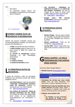 Au préalable, et ce pour l’ensemble
des services de Google, il est
préférable de créer un compte Gmail.
Source : www.photo-libre.fr
Puis :
Des salons
Du personnel (quand celui-ci est
sensibilisé à l’importance de l’information
dans l’entreprise)
…
NTERNET COMME OUTIL DE
RECHERCHE D’INFORMATION
Internet est souvent considéré comme une
immense bibliothèque mondiale. Les recherches
peuvent être effectuées sur :
le Web (l'ensemble des sites mondiaux),
le Web invisible (pages et sites qu’on ne
peut trouver à l’aide d’un moteur de
recherche),
les forums et newsgroups (espace
d'échange sur des thématiques
particulières),
les blogs,
les réseaux sociaux,
les bases de données privées.
ES PRINCIPAUX OUTILS DE
RECHERCHE…
Il existe de nombreux outils qui permettent
d'effectuer des recherches suivant des critères
prédéfinis comme :
Les méta-moteurs : outils qui permettent
d'interroger simultanément plusieurs
outils de recherche (moteurs ou
annuaires) pour une même requête.
Ex. : http://us.ixquick.com/fra
Les moteurs de recherche : bases de
données alimentées par des robots
qui scrutent le contenu des pages Web
qu'ils visitent et qui sélectionnent
automatiquement les informations à
indexer.
Ex. : www.google.fr ; www.exalead.fr
Les annuaires : catalogues ou
répertoires de sites. Ils sont gérés par
des équipes "humaines" qui vont se
charger de ce travail et choisir dans
quelles catégories devra figurer le site.
Ex. : www.voila.fr ; www.yahoo.fr
Google news : 500 sources
d’information mises à jour en continu
(http://news.google.com)
ES PRINCIPAUX OUTILS
D’ALERTE…
Alertes Google : Service gratuit d’alerte
sur l’actualité, les groupes de discussion
et sur le Web. Réception par e-mail ou
flux RSS
Alertes société.com : Veille sur les
entreprises : www.societe.com
Les flux RSS : Moyen simple d’être tenu
informé des nouveaux contenus d’un site
Web
…
OOGLE ALERTES : LA VEILLE
PERSONNALISEE PAR ALERTES
EMAIL (FOCUS)
Comment utiliser Google Alertes ?
1) Rendez-vous sur www.google.fr/alerts
2) Choisissez les termes que vous voulez
suivre (nom de votre entreprise, d’un
concurrent, un thème, l’adresse d’un site…)
3) Sélectionnez le type de résultats que vous
voulez recevoir (actualités, blogs, vidéos…)
et la fréquence à laquelle vous voulez les
recevoir (une fois par jour, par semaine…)
4) Indiquez votre adresse mail
I
L
L
G
2
 