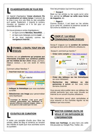 L’avantage de Netvibes, c’est qu’on peut
vraiment personnaliser son Dashboard en
ajoutant différents modules (images, vidéos…)
et on peut en créer autant que l’on veut.
ESAGREGATEURS DE FLUX RSS
Un logiciel d'agrégateur tresse plusieurs fils
de syndication en même temps. Il prévient de
la mise à jour d'un site Web ou des actualités
qu'il publie. Également, il importe le contenu
nouveau en question et il le fait pour un
ensemble de sites.
On trouve plusieurs sortes d’agrégateurs :
en ligne comme Netvibes, NewsRSS… ;
en ligne auto-hébergés comme Leed… ;
et en local (logiciels) comme les
navigateurs Internet….
ETVIBES : L’OUTIL TOUT EN UN
(FOCUS)
Netvibes est une plateforme qui propose aux
internautes d’accéder aux contenus publiés
par les médias de leur choix (blogs, journaux,
réseaux sociaux…) sur une seule et même
page.
Comment utiliser Netvibes ?
1) Inscrivez-vous sur http://www.netvibes.com/fr
2) Indiquez la thématique que vous souhaitez
surveiller
3) Sélectionnez une image pour personnaliser
votre Dashboard
ESOUTILS DE CURATION
Il existe une panoplie d’outils pour filtrer les
articles, billets de blog et contenus en fonction
des intérêts et sujets que vous souhaitez suivre
au quotidien.
Voici les principaux (qui sont tous gratuits) :
Scoop.it
Basé sur les articles ou les sujets qu’on aime
lire, permet de diffuser sa veille sous forme
de magazine, etc.
Paper.li
Comme Scoop.it, il est basé sur les articles
qu’on aime lire, améliore la présence sociale et
fait croitre la visibilité sur le web.
COOP.IT ! LA VEILLE
COMMUNAUTAIRE (FOCUS)
Scoop.it! s’appuie sur la curation de contenu
(partage de liens entre différents utilisateurs).
Scoop.it!, comment ça marche ?
1) Créez votre compte sur http://www.scoop.it
2) Créez des tableaux sur les thématiques
qui vous intéressent
3) Recherchez des tableaux ou des
personnes à suivre en lien avec votre
domaine d’activité
Vous pouvez alors publier dans vos tableaux les
articles pertinents que vous avez trouvés sur
Internet ou en suivant d’autres utilisateurs.
Vos informations seront alors centralisées et
vous recevrez un flux d’articles régulier via les
tableaux que vous suivez.
WEETER COMME OUTIL DE
VEILLE ET DE DIFFUSION DE
L’INFORMATION
Grâce aux hashtags, on peut faire une veille
très poussée sur Google Plus, Twitter, etc.
L
N
L
S
T
3
 