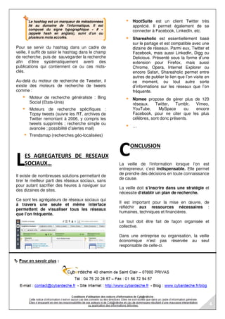 Le hashtag est un marqueur de métadonnées
lié au domaine de l’informatique. Il est
composé du signe typographique « # »
(appelé hash en anglais), suivi d’un ou
plusieurs mots accolés.
Pour se servir du hashtag dans un cadre de
veille, il suffit de saisir le hashtag dans le champ
de recherche, puis de sauvegarder la recherche
afin d’être systématiquement averti des
publications qui contiennent ce ou ces mots-
clés.
Au-delà du moteur de recherche de Tweeter, il
existe des moteurs de recherche de tweets
comme :
Moteur de recherche généraliste : Bing
Social (Etats-Unis)
Moteurs de recherche spécifiques :
Topsy tweets (suivre les RT, archives de
Twitter remontant à 2006, y compris les
tweets supprimés ; recherche simple ou
avancée ; possibilité d’alertes mail)
Trendsmap (recherches géo-localisées)
ES AGREGATEURS DE RESEAUX
SOCIAUX…
Il existe de nombreuses solutions permettant de
tirer le meilleur parti des réseaux sociaux, sans
pour autant sacrifier des heures à naviguer sur
des dizaines de sites.
Ce sont les agrégateurs de réseaux sociaux qui
à travers une seule et même interface
permettent de visualiser tous les réseaux
que l’on fréquente.
HootSuite est un client Twitter très
apprécié. Il permet également de se
connecter à Facebook, LinkedIn, etc.
Shareaholic est essentiellement basé
sur le partage et est compatible avec une
dizaine de réseaux. Parmi eux, Twitter et
Facebook, mais aussi LinkedIn, Digg ou
Delicious. Présenté sous la forme d’une
extension pour Firefox, mais aussi
Chrome, Opera, Internet Explorer ou
encore Safari, Shareaholic permet entre
autres de publier le lien que l’on visite en
ce moment, ou tout autre sorte
d’informations sur les réseaux que l’on
fréquente.
Nomee propose de gérer plus de 120
réseaux. Twitter, Tumblr, Vimeo,
YouTube, MySpace ou encore
Facebook, pour ne citer que les plus
célèbres, sont donc présents.
…
ONCLUSION
La veille de l’information lorsque l’on est
entrepreneur, c’est indispensable. Elle permet
de prendre des décisions en toute connaissance
de cause.
La veille doit s’inscrire dans une stratégie et
nécessite d’établir un plan de recherche.
Il est important pour la mise en œuvre, de
réfléchir aux ressources nécessaires :
humaines, techniques et financières.
Le tout doit être fait de façon organisée et
collective.
Dans une entreprise ou organisation, la veille
économique n’est pas réservée au seul
responsable de celle-ci.
L C
4
 