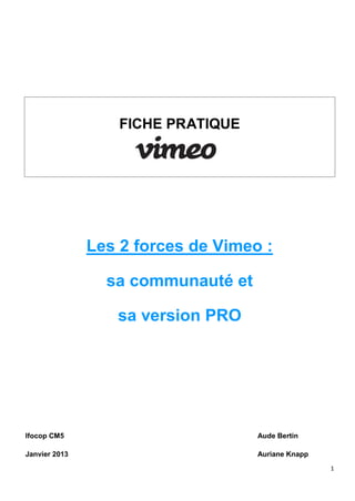 FICHE PRATIQUE




               Les 2 forces de Vimeo :

                 sa communauté et

                  sa version PRO




Ifocop CM5                          Aude Bertin

Janvier 2013                        Auriane Knapp
                                                    1
 