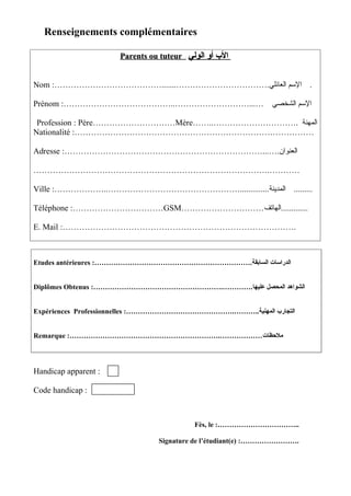 Renseignements complémentaires

                      Parents ou tuteur ‫ال ب أو الولي‬


Nom :………………………………….......…………………………….‫. المسم العائلي‬

Prénom :…………………………………..………………………...…                          ‫المسم الشخصي‬

 Profession : Père…………………………Mère……..…………………………. ‫المهنة‬
Nationalité :……………………………………………………………………………

Adresse :………………………………………………………………...….‫العنوان‬

………………………………………………………………………….…………

Ville :………………..…………………………………………..............‫......... المدينة‬

Téléphone :……………………………GSM…………………………‫.............الهاتف‬

E. Mail :………………………………………………………………………….



Etudes antérieures :………………………………………………………….‫الدراسات السابقة‬


Diplômes Obtenus :……………………………………………….………….‫الشواهد المحصل عليها‬


Expériences Professionnelles :……………………………………….………..‫التجار ب المهنية‬


Remarque :……………………………………………………….………………‫ملظحظات‬




Handicap apparent :

Code handicap :



                                           Fès, le :……………………………..

                                 Signature de l’étudiant(e) :…………………….
 