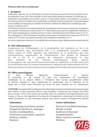 Plusieurs effets de la cryothérapie

I - Analgésie
L’effet dure, selon les cas, de 30 minutes à 3 heures (la moyenne étant d’une heure) après l’arrêt
du traitement. Pour cela, il faut refroidir le tissu musculaire plusieurs minutes car étant plus en
profondeur et possédant une certaine « masse », il sera utilisé comme « accumulateur » et pourra
ainsi faire perdurer les effets de la cryothérapie au-delà de la in du traitement. La problématique
est de stabiliser la température cutanée de manière à obtenir les effets de la cryothérapie sans
risques. L’idéal est 12° C.
Le froid peut entraîner un ralentissement de la conduction nerveuse pour autant que la tempéra-
ture cutanée soit amenée en dessous de 15° C. Mais il faut savoir, qu’une température inférieure à
10° C peut endommager le système nerveux. In vivo, cette limite peut être dé inie entre 5 et 7° C.
Par conséquent, le choc thermique consistera à faire passer la température cutanée de 34-35° C à
moins de 15° C mais sans jamais atteindre une température inférieure à 5° C.
Le froid va également diminuer l’excitabilité des nocicepteurs (par dépolarisation membranaire).

II- Anti-in lammatoire
L’importance de l’inflammation, de la perméabilité des capillaires et de la ré-
ponse cellulaire sont directement liée à la température tissulaire. L’appli-
cation rapide de froid engendre une diminution de la production des neu-
rotransmetteurs responsables de l’inflammation. Cela permet de diminuer
de    70    à   80   %      la   quantité    de  substances    provoquant     la    dou-
leur,    résultant     en      une     réaction    inflammatoire     moins      intense.
En provoquant une vasoconstriction (artériolaire et capillaire), le froid contrecarre
la vasodilatation due à la réaction inflammatoire. Réduction des effets néfastes de l’oe-
dème, permettant ainsi de commencer beaucoup plus tôt la rééducation par le mouvement.

III- Effets neurologique
Le       froid     diminue       également,     temporairement,      la     spastici-
té musculaire ce qui permet de faire une mobilisation de l’articulation.
L’amplitude de la réponse ré lexe à l’étirement d’un muscle, préalablement refroi-
di, diminue pendant et après l’application de cryothérapie d’où la technique de ba-
layage par le froid avant étirement qui donne de bons résultats sur les contractures.

L’EASY AIR est un appareil de cryothérapie à air reffroidit garantissant un froid constant et sans danger.
Pour obtenir un choc thermique ef icace, cette technique a besoin que l’air ambiant soit refroi-
dit à au-moins -30°C et être le plus sec possible. Dans ces conditions, l’échange thermique entre
la peau et l’air est très important et la chute de la température cutanée qui en résulte est très
rapide provoquant un choc thermique optimal ainsi qu’une réaction d’échappement parfaite.

  Indications                                                 Contre-indications
  Traumatologie et medicine sportive                          Perte de la sensibilité thermique
  Elongations, déchirures, claquages,                         Allergie au froid
  bursites, tendinopathies,…                                  Syndrome de Raynaud
  Contractures musculaires, spasticité                        Cryoglobulinémie
  Arthrose, arthrite,…                                        Plaies, cicatrices ouvertes
  Douleurs                                                    Phlébites
 