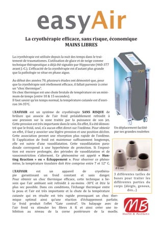 La cryothérapie ef icace, sans risque, économique
                          MAINS LIBRES

La cryothérapie est utilisée depuis la nuit des temps dans le trai-
tement de traumatismes. L’utilisation de glace et de neige comme
technique thérapeutique a déjà été signalée par Hippocrate (460-377
avant J.-C.). L’ef icacité de la cryothérapie est d’autant plus grande
que la pathologie se situe en phase aigue.

Au début des années 70, plusieurs études ont démontré que, pour
que la cryothérapie soit réellement ef icace, il fallait parvenir à créer
un “choc thermique”.
Un choc thermique est une chute brutale de température en un mini-
mum de temps (entre 10 & 15 secondes).
Il faut savoir qu’en temps normal, la température cutanée est d’envi-
ron 34-35°C.

L’EASYAIR est un système de cryothérapie SANS RISQUE de
brûlure qui associe de l’air froid préalablement refroidit à
une pression sur la zone traitée par la puissance de son jet.
Cette pression est très importante dans le soin. En effet, Il a été démon-
tré que le froid, seul, n’a aucun effet direct sur l’oedème. Pour obtenir    Un déplacement facilité
un effet, il faut y associer une légère pression et une position déclive.    par ses grandes roulettes
Cette association permet une résorption plus rapide de l’oedème.
Si l’application de froid est maintenue suf isamment longtemps,
elle est suivie d’une vasodilatation. Cette vasodilatation para-
doxale correspond à une hyperhémie de protection. Si l’exposi-
tion est encore prolongée, des périodes de vasodilatation et de
vasoconstriction s’alternent. Ce phénomène est appelé « Hun-
ting Reaction » ou « Échappement ». Pour observer ce phéno-
mène, la température tissulaire doit être comprise entre 7 et 12° C.

L’EASYAIR        est       un     appareil       de      cryothéra-
pie garantissant un froid constant et sans danger. 3 différentes tailles de
Pour obtenir un choc thermique ef icace, cette technique a be- buses pour traiter les
soin que l’air ambiant soit refroidit à au-moins -30°C et être le différentes parties du
plus sec possible. Dans ces conditions, l’échange thermique entre corps (doigts, genoux,
la peau et l’air est très importante et la chute de la température         dos...)
cutanée qui en résulte est très rapide provoquant un choc ther-
mique optimal ainsi qu’une réaction d’échappement parfaite.
Le froid produit l’effet “Gate control”. Un balayage avec de
l’air froid va stimuler les ibres A ß et ainsi créer une in-
hibition au niveau de la corne postérieure de la moelle.
 