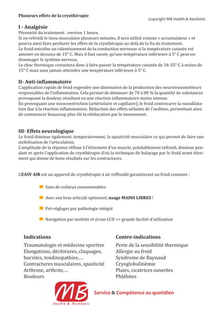 Plusieurs effets de la cryothérapie
I - Analgésie
Pérennité du traitement : environ 1 heure.
Si on refroidi le tissu musculaire plusieurs minutes, il sera utilisé comme « accumulateur » et
pourra ainsi faire perdurer les effets de la cryothérapie au-delà de la in du traitement.
Le froid entraîne un ralentissement de la conduction nerveuse si la température cutanée est
amenée en dessous de 15° C. Mais il faut savoir, qu’une température inférieure à 5° C peut en-
dommager le système nerveux.
Le choc thermique consistera donc à faire passer la température cutanée de 34-35° C à moins de
15° C mais sans jamais atteindre une température inférieure à 5° C.
II- Anti-in lammatoire
L’application rapide de froid engendre une diminution de la production des neurotransmetteurs
responsables de l’in lammation. Cela permet de diminuer de 70 à 80 % la quantité de substances
provoquant la douleur, résultant en une réaction in lammatoire moins intense.
En provoquant une vasoconstriction (artériolaire et capillaire), le froid contrecarre la vasodilata-
tion due à la réaction in lammatoire. Réduction des effets néfastes de l’oedème, permettant ainsi
de commencer beaucoup plus tôt la rééducation par le mouvement.
III- Effets neurologique
Le froid diminue également, temporairement, la spasticité musculaire ce qui permet de faire une
mobilisation de l’articulation.
L’amplitude de la réponse ré lexe à l’étirement d’un muscle, préalablement refroidi, diminue pen-
dant et après l’application de cryothérapie d’où la technique de balayage par le froid avant étire-
ment qui donne de bons résultats sur les contractures.
L’EASY AIR est un appareil de cryothérapie à air reffroidit garantissant un froid constant :
Sans de coûteux consommables
Avec son bras articulé optionnel, usage MAINS LIBRES !
Pré-réglages par pathologie intégré
Navigation par molette et écran LCD => grande facilité d’utilisation
Indications
Traumatologie et médecine sportive
Elongations, déchirures, claquages,
bursites, tendinopathies,…
Contractures musculaires, spasticité
Arthrose, arthrite,…
Douleurs
Contre-indications
Perte de la sensibilité thermique
Allergie au froid
Syndrome de Raynaud
Cryoglobulinémie
Plaies, cicatrices ouvertes
Phlébites
Service & Compétence au quotidien
Copyright MB Health & Aesthetic
 