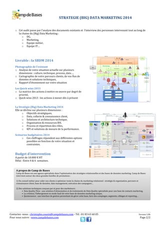 Contactez -nous : christophe.cousin@campdebases.com - Tél : 01 83 63 60 05 Version 1.0b
Pour nous suivre : www.campdebases.com Page 2/2
o Cet audit passe par l'analyse des documents existants et l'interview des personnes intervenant tout au long de
la chaine du (Big) Data Marketing :
o DG,
o Marketing,
o Equipe métier,
o Equipe IT…
Livrable : la SBDM 2014
Photographie de l'existant
o Analyse de votre situation actuelle sur plusieurs
dimensions : culture, technique, process, data…,
o Cartographie de votre parcours clients, de vos flux de
données et solutions techniques,
o Rapport d'étonnement sur votre situation
Les Quick wins 2013
o La matrice des actions à mettre en œuvre par degré de
priorité,
o Quick wins 2013 : les actions à mener dès à présent
La Stratégie (Big) Data Marketing 2014
Elle se décline sur plusieurs dimensions :
o Objectifs stratégiques,
o Data, collecte & connaissance client,
o Solutions et architecture technique,
o Organisation & ressources RH,
o Process et répartition des rôles,
o KPI et solutions de mesure de la performance.
Scénarios budgétaires 2014
o Ces chiffrages répondent aux différentes options
possibles en fonction de votre situation et
contraintes.
Budget d'intervention
A partir de 10.000 € HT
Délai : Entre 4 & 6 semaines.
A

A propos de Camp de Bases
Camp de Bases est une agence spécialisée dans l'optimisation des stratégies relationnelles et des bases de données marketing. Camp de Bases
intervient autour des deux grandes familles de prestations :
1) Du conseil métier pour aider nos clients à optimiser toute la chaine du marketing relationnel : stratégie & organisation, parcours et
connaissance client, base de données, data management, exécution des campagnes…
2) Des solutions techniques conçues par et pour des marketeurs:
• Data Quality Flow : une solution d'alimentation et de traitements de Data Quality spécialisée pour une base de contacts marketing,
• La création, l'hébergement en mode SaaS de votre base de données marketing unique,
• Quintessence : une interface de gestion permettant de gérer cette base, faire des comptages, segments, ciblages et reporting…
STRATEGIE (BIG) DATA MARKETING 2014
 