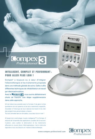 www.compex-professional.com
Compex®
a toujours eu à cœur d’intégrer
l’électrothérapie et les traitements proposés
dans une méthode globale de soins. Celle-ci allie
différentes techniques de réhabilitation et travail
par électrostimulation.
Avec le , nous avons délibérément
choisi de franchir une étape supplémentaire
dans cette approche.
• Il est désormais possible avec le Compex 3 de gérer la liste
quotidienne de vos patients et de leurs traitements respectifs,
d’accéder à l’historique de leurs séances de travail et de créer
des programmes personnalisés si besoin.
Tout est centralisé dans le stimulateur, vous avez tout en main !
• Equipé de la technologie muscle intelligence™, le Compex 3
dispose de l’ensemble des applications usuelles de la neurosti-
mulation, sans oublier la dénervation et les traitements
effectués en courant direct. Multi-spécialiste, il est à même de
répondre à tous vos besoins en matière d’électrothérapie.
INTELLIGENT, COMPLET ET PERFORMANT :
POUR ALLER PLUS LOIN !
CPX072-Fiches C3 210x297 20/04/07 9:54 Page 3
 