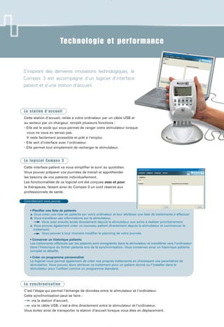 Technologie et performance
Concrètement vous pouvez :
• Planifier une liste de patients
a. Vous créez une liste de patients sur votre ordinateur et leur attribuez une liste de traitements à effectuer
b. Vous transférez ces informations sur le stimulateur.
Vous avez ensuite accès directement depuis le stimulateur aux soins à réaliser prioritairement.
c. Vous pouvez également créer un nouveau patient directement depuis le stimulateur et commencer le
traitement.
Vous pouvez à tout moment modifier le planning de votre journée.
• Conserver un historique patients
Les traitements effectués par les patients sont enregistrés dans le stimulateur et transférés vers l’ordinateur
dans l’historique du fichier patients lors de la synchronisation. Vous conservez ainsi un historique patients
complet et détaillé.
• Créer un programme personnalisé
Le logiciel vous permet également de créer vos propres traitements en choisissant vos paramètres de
stimulation. Vous pouvez alors attribuer ce traitement pour un patient donné ou l’installer dans le
stimulateur pour l’utiliser comme un programme standard.
S’inspirant des dernières innovations technologiques, le
Compex 3 est accompagné d’un logiciel d’interface
patient et d’une station d’accueil.
La station d’accueil
Cette station d’accueil, reliée à votre ordinateur par un câble USB et
au secteur par un chargeur, remplit plusieurs fonctions :
• Elle est le socle qui vous permet de ranger votre stimulateur lorsque
vous ne vous en servez pas.
Il reste facilement accessible et prêt à l’emploi.
• Elle sert d’interface avec l’ordinateur.
• Elle permet tout simplement de recharger le stimulateur.
Le logiciel Compex 3
Cette interface patient va vous simplifier le suivi au quotidien.
Vous pouvez préparer vos journées de travail et appréhender
les besoins de vos patients individuellement.
Les fonctionnalités de ce logiciel ont été conçues avec et pour
le thérapeute, faisant ainsi du Compex 3 un outil réservé aux
professionnels de santé.
La synchronisation
C’est l’étape qui permet l’échange de données entre le stimulateur et l’ordinateur.
Cette synchronisation peut se faire :
via la station d’accueil,
via le câble USB, c’est-à-dire directement entre le stimulateur et l’ordinateur.
Vous évitez ainsi de transporter la station d’accueil lorsque vous êtes en déplacement.
CPX072-Fiches C3 210x297 20/04/07 9:54 Page 4
 