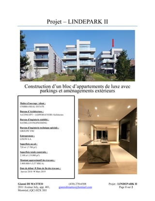 Gianni DI MATTEO (438) 270-6508 Projet : LINDEPARK II
2011 Avenue Joly, app. 401, giannidimatteo@hotmail.com Page 1 sur 2
Montréal, (QC) H2X 3H1
Projet – LINDEPARK II
Construction d’un bloc d’appartements de luxe avec
parkings et aménagements extérieurs
Maître d’ouvrage / client :
UNIBRA REAL ESTATE
Bureau d’Architecture :
A-CONCEPT + JASPERS-EYERS Architectes
Bureau d’ingénierie stabilité :
SATBILI.D ENGINEERING
Bureau d’ingénierie technique spéciale :
GROUPE VHC
Entrepreneur :
LIXON S.A.
Superficie au sol :
720 m² (7.700 pi²)
Superficie totale construite :
2.100 m² (19.000 pi²)
Montant approximatif des travaux :
3.800.000 € (5,57 M$CA)
Date de début  Date de fin des travaux :
Janvier 2018  Mars 2019
 