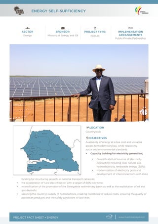PROJECT FACT SHEET • ENERGY
ENERGY SELF-SUFFICIENCY
www.investissenegal.com
SECTOR SPONSOR: PROJECT TYPE: IMPLEMENTATION
ARRANGEMENTSEnergy Ministry of Energy and Oil PUBLIC
Public-Private Partnership
LOCATION
OBJECTIVES
Countrywide
Availability of energy at a low cost and universal
access to modern services, while respecting
social and environmental standards.
•	 Diversification of sources of electricity
production including coal, natural gas,
hydroelectricity, renewable energy (30%);
•	 modernization of electricity grids and
development of interconnections with state
•	 Capacity building for electricity generation;
funding for structuring projects in national transport networks;
•	 the acceleration of rural electrification with a target of 60% over time;
•	 intensification of the promotion of the Senegalese sedimentary basin as well as the exploitation of oil and
gas deposits;
•	 securing the country’s supply of hydrocarbons, creating conditions to reduce costs, ensuring the quality of
petroleum products and the safety conditions of activities
 