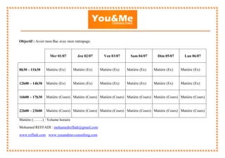 Objectif : Avoir mon Bac avec mon rattrapage.
Matière (……..) : Volume horaire
Mohamed REFFADI : mohamedreffadi@gmail.com
www.reffadi.com www.youandme-consulting.com
Mer 01/07 Jeu 02/07 Ven 03/07 Sam 04/07 Dim 05/07 Lun 06/07
8h30 – 11h30 Matière (Ex) Matière (Ex) Matière (Ex) Matière (Ex) Matière (Ex) Matière (Ex)
12h00 – 14h30 Matière (Ex) Matière (Ex) Matière (Ex) Matière (Ex) Matière (Ex) Matière (Ex)
16h00 – 17h30 Matière (Cours) Matière (Cours) Matière (Cours) Matière (Cours) Matière (Cours) Matière (Cours)
22h00 – 23h00 Matière (Cours) Matière (Cours) Matière (Cours) Matière (Cours) Matière (Cours) Matière (Cours)