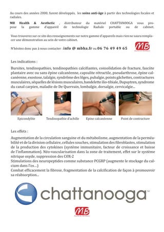 Les indications :
Bursites, tendinopathies, tendinopathies calci iantes, consolidation de fracture, fasciite
plantaire avec ou sans épine calcanéenne, capsulite rétractile, pseudarthrose, épine cal-
canéenne, exostose, talalgie, syndrôme des lôges, pubalgie, points gâchettes, contractures
musculaires,séquellesdelésionsmusculaires,bandeletteilio-tibiale,Dupuytren,syndrome
du canal carpien, maladie de De Quervain, lombalgie, dorsalgie, cervicalgie...
Epicondylite Tendinopathie d’achille Epine calcanéenne Point de contracture
Les effets :
Augmentation de la circulation sanguine et du métabolisme, augmentation de la perméa-
bilité et de la division cellulaire, cellules souches, stimulation des ibroblastes, stimulation
de la production des cytokines (système immunitaire, facteur de croissance et baisse
de l’in lammation). Néo-vascularisation dans la zone de traitement, effet sur le système
nitrique oxyde, suppression des COX-2
Stimulations des neuropeptides comme substance PCGRP (augmente le stockage du cal-
cium dans l’os…)
Combat ef icacement la ibrose, fragmentation de la calci ication de façon à promouvoir
sa réabsorption...
Vous trouverez sur ce site des renseignements sur notre gamme d’appareils mais rien ne saura rempla-
cer une démonstration au sein de votre cabinet.
N’hésitez donc pas à nous contacter : info @ mbha.fr ou 06 76 49 49 65
Au cours des années 2000, furent développés, les soins anti-âge à partir des technologies focales et
radiales.
MB Health & Aesthetic , distributeur du matériel CHATTANOOGA vous pro-
pose la gamme d’appareil de technologie Radiale portable ou de cabinet.
 