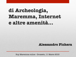 di Archeologia,
Maremma, Internet
e altre amenità…
Buy Maremma online - Grosseto, 11 Marzo 2015
Alessandro Fichera
 