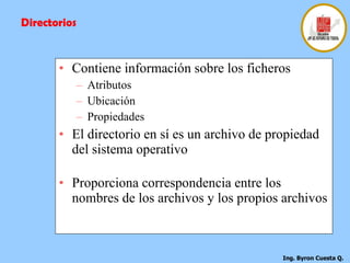 Contiene información sobre los ficheros Atributos Ubicación Propiedades El directorio en sí es un archivo de propiedad del sistema operativo  Proporciona correspondencia entre los nombres de los archivos y los propios archivos  Directorios 