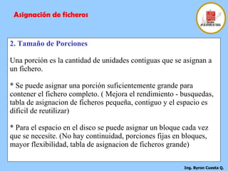 2. Tamaño de Porciones Una porción es la cantidad de unidades contiguas que se asignan a un fichero. * Se puede asignar una porción suficientemente grande para contener el fichero completo. ( Mejora el rendimiento - busquedas, tabla de asignacion de ficheros pequeña, contiguo y el espacio es dificil de reutilizar) * Para el espacio en el disco se puede asignar un bloque cada vez que se necesite. (No hay continuidad, porciones fijas en bloques, mayor flexibilidad, tabla de asignacion de ficheros grande) Asignación de ficheros 