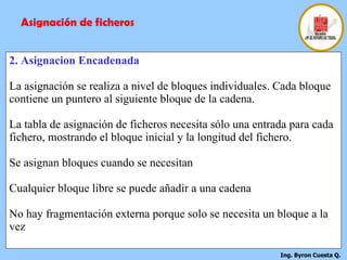 2. Asignacion Encadenada La asignación se realiza a nivel de bloques individuales. Cada bloque contiene un puntero al siguiente bloque de la cadena. La tabla de asignación de ficheros necesita sólo una entrada para cada fichero, mostrando el bloque inicial y la longitud del fichero. Se asignan bloques cuando se necesitan Cualquier bloque libre se puede añadir a una cadena No hay fragmentación externa porque solo se necesita un bloque a la vez Asignación de ficheros 