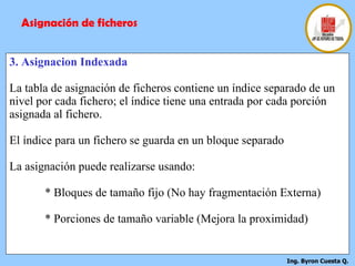 3. Asignacion Indexada La tabla de asignación de ficheros contiene un índice separado de un nivel por cada fichero; el índice tiene una entrada por cada porción asignada al fichero. El índice para un fichero se guarda en un bloque separado La asignación puede realizarse usando: * Bloques de tamaño fijo (No hay fragmentación Externa) * Porciones de tamaño variable (Mejora la proximidad) Asignación de ficheros 
