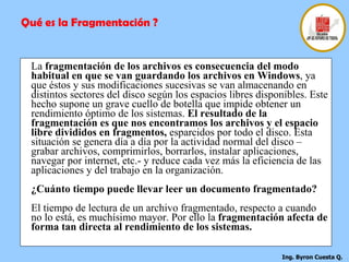 La  fragmentación de los archivos es consecuencia del modo habitual en que se van guardando los archivos en Windows , ya que éstos y sus modificaciones sucesivas se van almacenando en distintos sectores del disco según los espacios libres disponibles. Este hecho supone un grave cuello de botella que impide obtener un rendimiento óptimo de los sistemas.  El resultado de la fragmentación es que nos encontramos los archivos y el espacio libre divididos en fragmentos,  esparcidos por todo el disco. Esta situación se genera día a día por la actividad normal del disco – grabar archivos, comprimirlos, borrarlos, instalar aplicaciones, navegar por internet, etc.- y reduce cada vez más la eficiencia de las aplicaciones y del trabajo en la organización. ¿Cuánto tiempo puede llevar leer un documento fragmentado? El tiempo de lectura de un archivo fragmentado, respecto a cuando no lo está, es muchísimo mayor. Por ello la  fragmentación afecta de forma tan directa al rendimiento de los sistemas.   Qué es la Fragmentación ? 