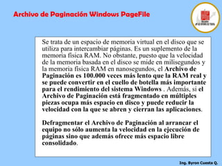 Se trata de un espacio de memoria virtual en el disco que se utiliza para intercambiar páginas. Es un suplemento de la memoria física RAM. No obstante, puesto que la velocidad de la memoria basada en el disco se mide en milisegundos y la memoria física RAM en nanosegundos, el  Archivo de Paginación es 100.000 veces más lento que la RAM real y se puede convertir en el cuello de botella más importante para el rendimiento del sistema Windows  . Además, si  el Archivo de Paginación está fragmentado en múltiples piezas ocupa más espacio en disco y puede reducir la velocidad con la que se abren y cierran las aplicaciones . Defragmentar el Archivo de Paginación al arrancar el equipo no sólo aumenta la velocidad en la ejecución de páginas sino que además ofrece más espacio libre consolidado .  Archivo de Paginación Windows PageFile 