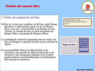1.Tablas de asignación de bits Utiliza un vector que contiene un bit por cada bloque del disco. Cada entrada igual a 0 es un bloque libre, si es un 1 corresponde a un bloque en uso. Tienen  la ventaja de que es fácil encontrar un bloque libre o un grupo de bloques libres. La cantidad de memoria requerida para un mapa  de bits en bloques se puede calcular como muestra la figura.  Es recomendable ubicar la tabla de bits en la memoria, aún cuando la tabla de bits esté en la memoria, una búsqueda exhaustiva de la tabla puede reducir considerablemente el rendimiento del sistema de archivos.  Gestión del espacio libre 