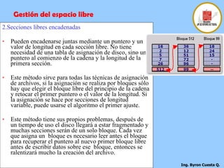 2.Secciones libres encadenadas Pueden encadenarse juntas mediante un puntero y un valor de longitud en cada sección libre. No tiene necesidad de una tabla de asignación de disco, sino un puntero al comienzo de la cadena y la longitud de la primera sección.  Este método sirve para todas las técnicas de asignación de archivos, si la asignación se realiza por bloques sólo hay que elegir el bloque libre del principio de la cadena y retocar el primer puntero o el valor de la longitud. Si la asignación se hace por secciones de longitud variable, puede usarse el algoritmo el primer ajuste. Este método tiene sus propios problemas, después de un tiempo de uso el disco llegará a estar fragmentado y muchas secciones serán de un solo bloque. Cada vez que asigna un  bloque es necesario leer antes el bloque para recuperar el puntero al nuevo primer bloque libre antes de escribir datos sobre ese  bloque, entonces se ralentizará mucho la creación del archivo. Gestión del espacio libre 