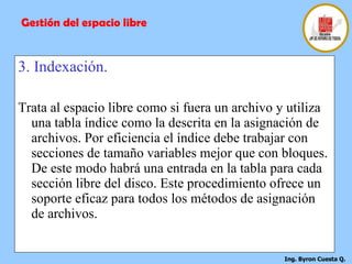 3. Indexación. Trata al espacio libre como si fuera un archivo y utiliza una tabla índice como la descrita en la asignación de archivos. Por eficiencia el índice debe trabajar con secciones de tamaño variables mejor que con bloques. De este modo habrá una entrada en la tabla para cada sección libre del disco. Este procedimiento ofrece un soporte eficaz para todos los métodos de asignación de archivos. Gestión del espacio libre 