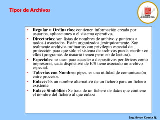 Regular u Ordinarios : contienen información creada por usuarios, aplicaciones o el sistema operativo. Directorios : son listas de nombres de archivo y punteros a nodos-i asociados. Están organizados jerárquicamente. Son realmente archivos ordinarios con privilegio especial de protección para que solo el sistema de archivos pueda escribir en ellos (programas de usuario tienen permiso de lectura). Especiales : se usan para acceder a dispositivos periféricos como impresoras, cada dispositivo de E/S tiene asociado un archivo especial. Tuberías con Nombre:  pipes, es una utilidad de comunicación entre procesos. Enlace:  Es un nombre alternativo de un fichero para un fichero existente Enlace Simbólico:  Se trata de un fichero de datos que contiene el nombre del fichero al que enlaza Tipos de Archivos 