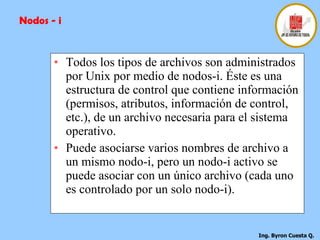 Todos los tipos de archivos son administrados por Unix por medio de nodos-i. Éste es una estructura de control que contiene información (permisos, atributos, información de control, etc.), de un archivo necesaria para el sistema operativo.  Puede asociarse varios nombres de archivo a un mismo nodo-i, pero un nodo-i activo se puede asociar con un único archivo (cada uno es controlado por un solo nodo-i). Nodos - i 
