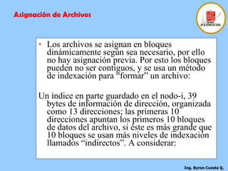 Los archivos se asignan en bloques dinámicamente según sea necesario, por ello no hay asignación previa. Por esto los bloques pueden no ser contiguos, y se usa un método de indexación para “formar” un archivo:  Un índice en parte guardado en el nodo-i, 39 bytes de información de dirección, organizada como 13 direcciones; las primeras 10 direcciones apuntan los primeros 10 bloques de datos del archivo, si éste es más grande que 10 bloques se usan más niveles de indexación llamados “indirectos”. A considerar: Asignación de Archivos 