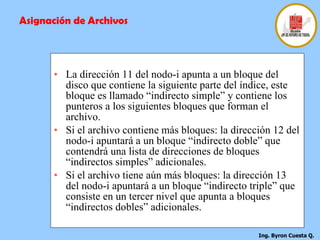   La dirección 11 del nodo-i apunta a un bloque del disco que contiene la siguiente parte del índice, este bloque es llamado “indirecto simple” y contiene los punteros a los siguientes bloques que forman el archivo.   Si el archivo contiene más bloques: la dirección 12 del nodo-i apuntará a un bloque “indirecto doble” que contendrá una lista de direcciones de bloques “indirectos simples” adicionales.   Si el archivo tiene aún más bloques: la dirección 13 del nodo-i apuntará a un bloque “indirecto triple” que consiste en un tercer nivel que apunta a bloques “indirectos dobles” adicionales.   Asignación de Archivos 