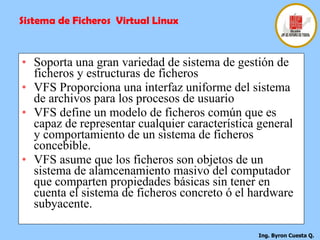 Soporta una gran variedad de sistema de gestión de ficheros y estructuras de ficheros VFS Proporciona una interfaz uniforme del sistema de archivos para los procesos de usuario  VFS define un modelo de ficheros común que es capaz de representar cualquier característica general y comportamiento de un sistema de ficheros concebible. VFS asume que los ficheros son objetos de un sistema de alamcenamiento masivo del computador que comparten propiedades básicas sin tener en cuenta el sistema de ficheros concreto ó el hardware subyacente. Sistema de Ficheros  Virtual Linux 