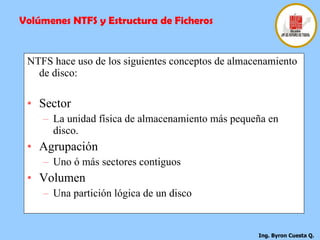 NTFS hace uso de los siguientes conceptos de almacenamiento de disco: Sector La unidad física de almacenamiento más pequeña en disco. Agrupación Uno ó más sectores contiguos Volumen Una partición lógica de un disco Volúmenes NTFS y Estructura de Ficheros 