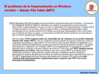 NTFS (Windows NT File System)  fue desarrollado específicamente para Windows . Se trata de un sistema de archivos seguro y eficiente que soporta la arquitectura cliente-servidor. Pero NTFS, contrariamente a lo que se cree, es vulnerable a la fragmentación. Cuando NTFS escribe un archivo en un disco, deja un espacio libre a continuación para poder seguir escribiendo en ese mismo archivo en el futuro sin tener que fragmentarlo. Esto es así hasta que el espacio en disco se agota y es necesario escribir los nuevos archivos en esos huecos que se fueron dejando previamente.  Por otro lado,  NTFS registra todos los contenidos de un volumen en un archivo llamado Master File Table (MFT) . Éste se compone exclusivamente de registros sobre los archivos, asignando un puntero a cada archivo. Si un archivo tiene un gran número de atributos o se encuentra altamente fragmentado, puede que necesite más de un puntero en MFT. Al añadir más archivos y registros a un volumen, MFT se va expandiendo, lo que permite a NTFS soportar discos enormes con gran número de archivos. Esto hace que  MTF también pueda fragmentarse en el disco . Hay que destacar que una vez que MFT se expande para incorporar más datos sobre archivos, jamás volverá a su tamaño anterior, aunque sí aprovecha los huecos dejados por los datos de archivos borrados para registrar otros nuevos. Un MFT fragmentado necesita lecturas adicionales del volumen. Por esta razón  todo volumen debe defragmentarse regularmente para asegurar que MFT no crezca desproporcionadamente . El problema de la fragmentación en Windows servidor – Master File Table (MFT) 