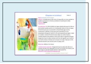 Chapotea en la bañera!                        Ficha: 5

Edad:nacimiento a los 12 meses
Objetivo: A medida que el niño crece y se desarrolla, sus cinco sentidos la
ayudan a conocerse a sí mismo y a conocer el mundo que lo rodea.
Favorece: Espacio:
Organización:

Procedimiento: 1. Llena la bañera con agua caliente para poner al niño en
ella (también puedes ponerte tú si lo deseas).2. Coloca al niño en el agua
lentamente para que se acostumbre a ella.3. Échale agua encima
suavemente o salpícalo un poco para que se familiarice con las
propiedades del agua.4. Cuando el niño esté preparado para jugar a nadar
en la bañera, sostenlo firmemente boca abajo con ambas manos y
muévelo despacio hacia delante y hacia atrás sobre la superficie del agua.
Asegúrate de que la cabeza siempre esté fuera del agua5. Haz el ruido de
una lancha motora al tiempo que lo mueves en el agua. Deja que el niño
descanse durante unos minutos entre un juego y otro.

Materiales: Bañera y Tus manos

Consideraciones especiales: Asegúrate de que la cabeza del niño no se
sumerja y de que no le caiga agua en la cara, en los ojos o en la boca, y de
que el agua no esté demasiado caliente ni demasiado fría.
Referencia: (2011) Babysitterjuegayaprende
               ALUMNAS: Amairany Castillo B, Karla A. Díaz F.
 