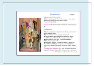 ¡Desapareció!                            Ficha: 6

Edad:nacimiento a los 12 meses
Objetivo: puesto que el niño es niño es nuevo en este mundo
debemos estimularlo para descubrir el mundo.
Favorece:Temporalidad

Organización: El niño sentado en una silla y tu sentado frente a
él.

Procedimiento:

1. Reúne varios muñecos de peluche de colores y ponlos donde
el niño no pueda verlos.
2. Sienta al niño en su silla y siéntate tú frente a él.
3. Saca un juguete y enséñaselo al niño. Mantén el juguete
cerca de tu cara y háblale al niño para captar su atención.
4. Mientras el niño mira, cubre el juguete con una tela.
5. Dile: “¡Ha desaparecido!”
6. Espera unos segundos y descubre el juguete al tiempo que
dices: “¡Aquí está!”(Repite el juego con los demás juguetes.)
Materiales: • Muñecos de peluche de colores Y manta, toalla o
tela
Consideraciones especiales: Si el niño se inquieta porque el
juguete ha desaparecido, ocúltalo lentamente para que vea lo
que haces. No dejes cubierto el juguete durante demasiado F.
                    ALUMNAS: Amairany Castillo B, Karla A. Díaz
tiempo.

Referencia: (2011) Babysitterjuegayaprende
 