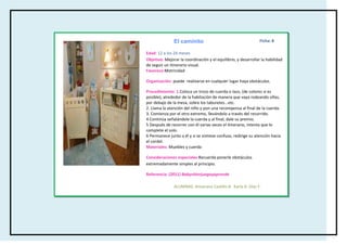 El caminito                                      Ficha: 8

Edad: 12 a los 24 meses
Objetivo: Mejorar la coordinación y el equilibrio, y desarrollar la habilidad
de seguir un itinerario visual.
Favorece:Motricidad

Organización: puede realizarse en cualquier lugar haya obstáculos.

Procedimiento: 1.Coloca un trozo de cuerda o lazo, (de colores si es
posible), alrededor de la habitación de manera que vaya rodeando sillas,
por debajo de la mesa, sobre los taburetes...etc.
2. Llama la atención del niño y pon una recompensa al final de la cuerda.
3. Comienza por el otro extremo, llevándolo a través del recorrido.
4 Continúa señalándole la cuerda y al final, dale su premio.
5 Después de recorrer con él varias veces el itinerario, intenta que lo
complete el solo.
6 Permanece junto a él y si se sintiese confuso, redirige su atención hacia
el cordel.
Materiales: Muebles y cuerda

Consideraciones especiales:Recuerda ponerle obstáculos
extremadamente simples al principio.

Referencia: (2011) Babysitterjuegayaprende

               ALUMNAS: Amairany Castillo B, Karla A. Díaz F.
 