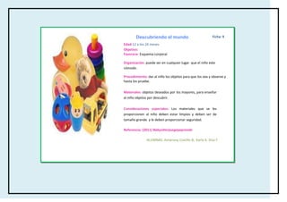 Descubriendo el mundo                             Ficha: 9

Edad:12 a los 24 meses
Objetivo:
Favorece: Esquema corporal

Organización: puede ser en cualquier lugar que el niño este
cómodo.

Procedimiento: dar al niño los objetos para que los vea y observe y
hasta los pruebe.

Materiales: objetos deseados por los mayores, para enseñar
al niño objetos por descubrir.

Consideraciones especiales: Los materiales que se les
proporcionen al niño deben estar limpios y deben ser de
tamaño grande y le deben proporcionar seguridad.

Referencia: (2011) Babysitterjuegayaprende

               ALUMNAS: Amairany Castillo B, Karla A. Díaz F.
 