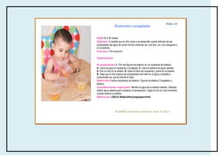 Ficha: 13
                  Diversión congelada


Edad:24 a 36 meses
Objetivo: A medida que el niño crece y se desarrolla, puede disfrutar de las
propiedades del agua de varias formas creativas (en una tina, con una manguera o
en la bañera).
Favorece: Percepción

Organización:

Procedimiento:1. Pon las figuras de plástico en un recipiente de plástico.
2. Llena de agua el recipiente y congélala. 3. Llena la bañera de agua caliente.
4. Pon el niño en la bañera. 5. Saca el hielo del recipiente y ponlo en la bañera.
6. Deja que el niño explore las propiedades del hielo en el agua y ayúdale a
comprender por qué se derrite el hielo.
Materiales:Varios recipientes de plástico, Figuras de plástico,Congelador y
Bañera
Consideraciones especiales: Mantén el agua de la bañera caliente. Deberás
añadir agua caliente para mantener la temperatura. Vigila al niño en todo momento
cuando esté en la bañera.
Referencia: (2011) Babysitterjuegayaprende




                  ALUMNAS: Amairany Castillo B, Karla A. Díaz F.
 