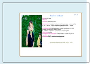 Ficha: 15
                  Hagamos burbujas
Edad:24 a 36 meses
Objetivo:
Favorece: Esquema corporal

Organización: Prepara con anticipación las burbujas, y si es necesario cambia
de ropa al pequeño, cuida que haya espacio y de preferencia sea al aire libre.

Procedimiento:1. Deje que el pequeño sople las burbujas o que mire cómo
soplas las burbujas con una pajita (un popote).
2. También es divertido hacer explotar las burbujas o perseguirlas.
Materiales: Burbujas
Consideraciones especiales: Cuida que no chupe el popote con jabón al
momento de soplarle.
Referencia: (2011) Babysitterjuegayaprende




                  ALUMNAS: Amairany Castillo B, Karla A. Díaz F.
 