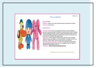 Ficha: 19
                 Toca y adivina

                 specificas del
Edad:3 a 6 años
               cuerpo
Objetivo: Ayuda al niño a usar el sentido del tacto para examinar su entorno
Favorece: Percepción

Organización:

Procedimiento:1. Reúne varios objetos de texturas o formas diferentes y
ponlos en una bolsa de papel. 2. Siéntate en el suelo de frente al niño. 3. Véndale
los ojos o pídele que los cierre. 4. Saca un objeto de la bolsa y pónselo al niño en
las manos. 5. Pídele que toque bien el objeto y trate de adivinar qué es. 6. Si no
puede adivinarlo fácilmente, dale algunas pistas.
Materiales: Diversos objetos del tamaño de la palma de la mano que sean
diferentes al tacto, por ejemplo un muñeco de peluche, una toallita, una taza, una
pelota, etc., Bolsa de papel, Venda o pañuelo para los ojos (opcional)
Consideraciones especiales: Si al niño no le gusta tener los ojos tapados,
dile que simplemente cierre los ojos y no mire. Asegúrate de que los objetos no
representen ningún peligro para el niño.
Referencia: (2011) Babysitterjuegayaprende




                  ALUMNAS: Amairany Castillo B, Karla A. Díaz F.
 