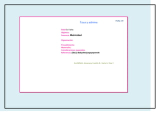 Ficha: 19
                      Toca y adivina

Edad:3 a 6 años
                      specificas del
Objetivo:
                   cuerpo
Favorece: Motricidad

Organización:

Procedimiento:
Materiales:
Consideraciones especiales:
Referencia: (2011) Babysitterjuegayaprende




                ALUMNAS: Amairany Castillo B, Karla A. Díaz F.
 
