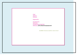 Edad:
Objetivo:
Favorece:

Organización:

Procedimiento:
Materiales:
Consideraciones especiales:
Referencia: (2011) Babysitterjuegayaprende




                ALUMNAS: Amairany Castillo B, Karla A. Díaz F.
 