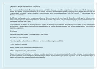 ¿A quién va dirigida la Estimulación Temprana?

Los programas de Estimulación Temprana, proporcionan actividades adecuadas a los niños con problemas evolutivos con el fin de mejorar, en la
medida de lo posible, sus niveles madurativos en las distintas áreas. Estos programas deben tener en cuenta a la familia del niño deficiente o de alto
riesgo, ayudarle en su ajuste a la nueva situación y proporcionarle el apoyo necesario para educar al niño. Por lo tanto la ET está dirigida al niño, la
familia y a la comunidad.

La ET tiene una faceta preventiva porque trata de frenar el deterioro progresivo de sus niveles de desarrollo, evitando que los niños presenten
alteraciones mas graves en distintos aspectos de su desarrollo. Y también la prevención vale para las familias ya que permite comportamientos más
realistas que benefician más al niño.

La ET también se da en niños de alto riesgo biológico, y niños de alto riesgo socio-ambiental. Riesgo biológico: Son niños que han experimentado
un fenómeno o secuencia de acontecimientos desencadenantes de posibles lesiones cerebrales con secuelas conductuales o neuroevolutivas
negativas a largo plazo.

Se incluyen:

• los niños de bajo peso al nacer. (inferior a 2.000- 2.5000 gramos)

• los niños con asfixia perinatal

• Los niños que han sufrido infecciones del sistema nervioso central (meningitis, encefalitis)

• Niños con hipoxia sostenida.

• Niños que han sufrido traumatismos cráneo-encefálicos

• Niños con problemas en el período neonatal.

Riesgo socio-ambiental: Se incluyen los niños que proceden de ambientes socio-económicos muy desfavorecidos, niños que viven en condiciones
de crianza totalmente inadecuadas para un desarrollo integral normal. Hijos de familias que viven en la pobreza, hijos de madres jóvenes, hijos de
madres deficientes, hijos de padres alcohólicos o drogadictos.
 