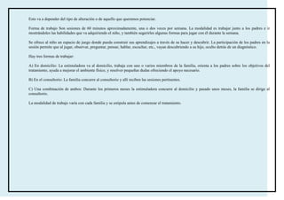 Esto va a depender del tipo de alteración o de aquello que queramos potenciar.

Forma de trabajo Son sesiones de 60 minutos aproximadamente, una o dos veces por semana. La modalidad es trabajar junto a los padres e ir
mostrándoles las habilidades que va adquiriendo el niño, y también sugerirles algunas formas para jugar con él durante la semana.

Se ofrece al niño un espacio de juego donde pueda construir sus aprendizajes a través de su hacer y descubrir. La participación de los padres en la
sesión permite que al jugar, observar, preguntar, pensar, hablar, escuchar, etc., vayan descubriendo a su hijo, oculto detrás de un diagnóstico.

Hay tres formas de trabajar:

A) En domicilio: La estimuladora va al domicilio, trabaja con uno o varios miembros de la familia, orienta a los padres sobre los objetivos del
tratamiento, ayuda a mejorar el ambiente físico, y resolver pequeñas dudas ofreciendo el apoyo necesario.

B) En el consultorio: La familia concurre al consultorio y allí reciben las sesiones pertinentes.

C) Una combinación de ambos: Durante los primeros meses la estimuladora concurre al domicilio y pasado unos meses, la familia se dirige al
consultorio.

La modalidad de trabajo varía con cada familia y se estipula antes de comenzar el tratamiento.
 